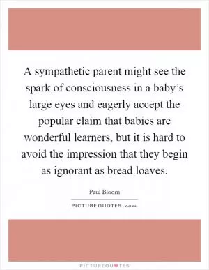 A sympathetic parent might see the spark of consciousness in a baby’s large eyes and eagerly accept the popular claim that babies are wonderful learners, but it is hard to avoid the impression that they begin as ignorant as bread loaves Picture Quote #1