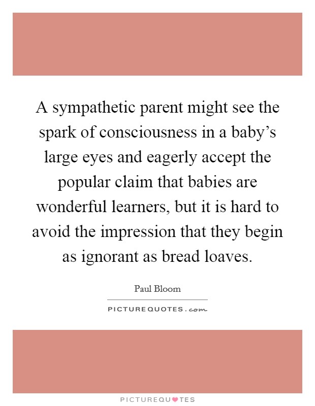 A sympathetic parent might see the spark of consciousness in a baby's large eyes and eagerly accept the popular claim that babies are wonderful learners, but it is hard to avoid the impression that they begin as ignorant as bread loaves. Picture Quote #1