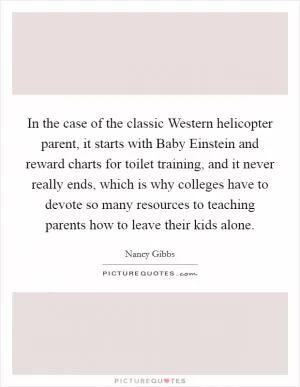 In the case of the classic Western helicopter parent, it starts with Baby Einstein and reward charts for toilet training, and it never really ends, which is why colleges have to devote so many resources to teaching parents how to leave their kids alone Picture Quote #1