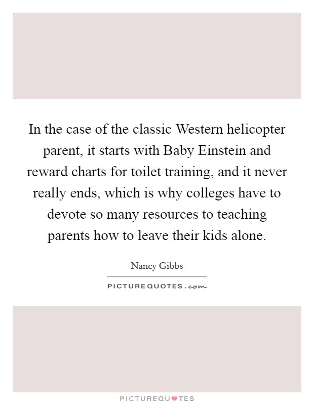 In the case of the classic Western helicopter parent, it starts with Baby Einstein and reward charts for toilet training, and it never really ends, which is why colleges have to devote so many resources to teaching parents how to leave their kids alone. Picture Quote #1
