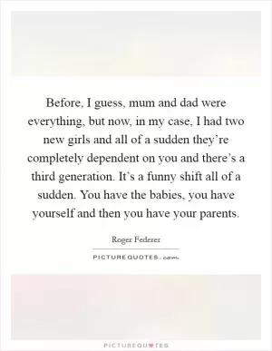 Before, I guess, mum and dad were everything, but now, in my case, I had two new girls and all of a sudden they’re completely dependent on you and there’s a third generation. It’s a funny shift all of a sudden. You have the babies, you have yourself and then you have your parents Picture Quote #1