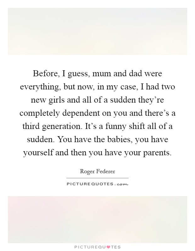 Before, I guess, mum and dad were everything, but now, in my case, I had two new girls and all of a sudden they're completely dependent on you and there's a third generation. It's a funny shift all of a sudden. You have the babies, you have yourself and then you have your parents. Picture Quote #1