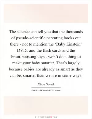 The science can tell you that the thousands of pseudo-scientific parenting books out there - not to mention the ‘Baby Einstein’ DVDs and the flash cards and the brain-boosting toys - won’t do a thing to make your baby smarter. That’s largely because babies are already as smart as they can be; smarter than we are in some ways Picture Quote #1