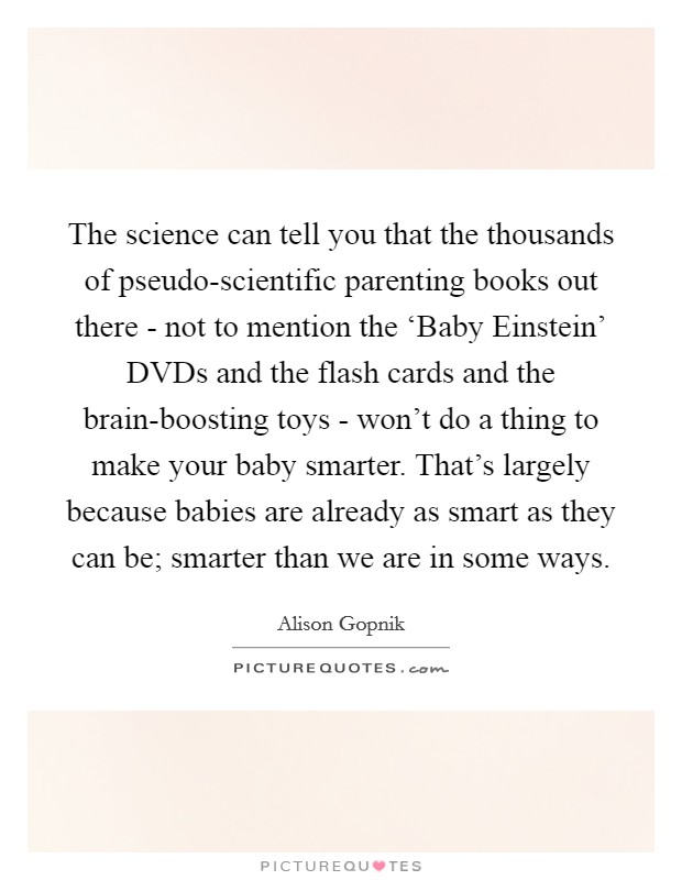The science can tell you that the thousands of pseudo-scientific parenting books out there - not to mention the ‘Baby Einstein' DVDs and the flash cards and the brain-boosting toys - won't do a thing to make your baby smarter. That's largely because babies are already as smart as they can be; smarter than we are in some ways. Picture Quote #1