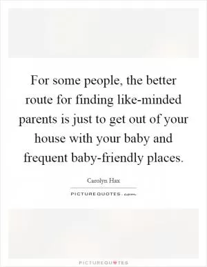 For some people, the better route for finding like-minded parents is just to get out of your house with your baby and frequent baby-friendly places Picture Quote #1