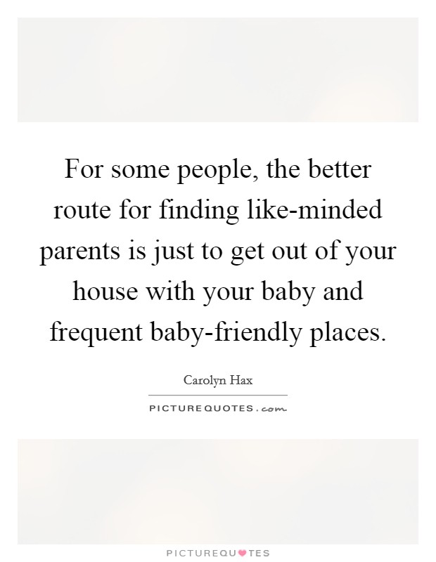 For some people, the better route for finding like-minded parents is just to get out of your house with your baby and frequent baby-friendly places. Picture Quote #1