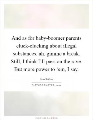 And as for baby-boomer parents cluck-clucking about illegal substances, ah, gimme a break. Still, I think I’ll pass on the rave. But more power to ‘em, I say Picture Quote #1