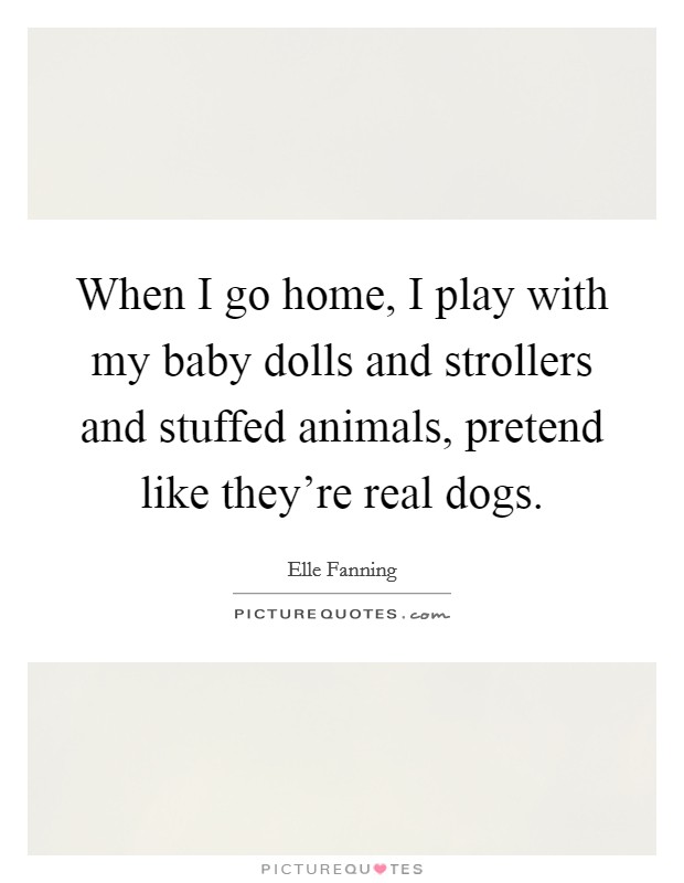 When I go home, I play with my baby dolls and strollers and stuffed animals, pretend like they're real dogs. Picture Quote #1