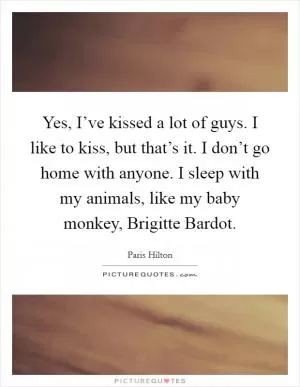 Yes, I’ve kissed a lot of guys. I like to kiss, but that’s it. I don’t go home with anyone. I sleep with my animals, like my baby monkey, Brigitte Bardot Picture Quote #1