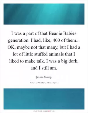 I was a part of that Beanie Babies generation. I had, like, 400 of them... OK, maybe not that many, but I had a lot of little stuffed animals that I liked to make talk. I was a big dork, and I still am Picture Quote #1
