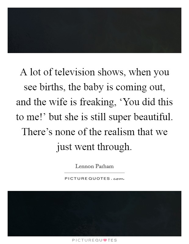 A lot of television shows, when you see births, the baby is coming out, and the wife is freaking, ‘You did this to me!' but she is still super beautiful. There's none of the realism that we just went through. Picture Quote #1