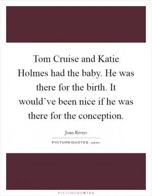 Tom Cruise and Katie Holmes had the baby. He was there for the birth. It would’ve been nice if he was there for the conception Picture Quote #1