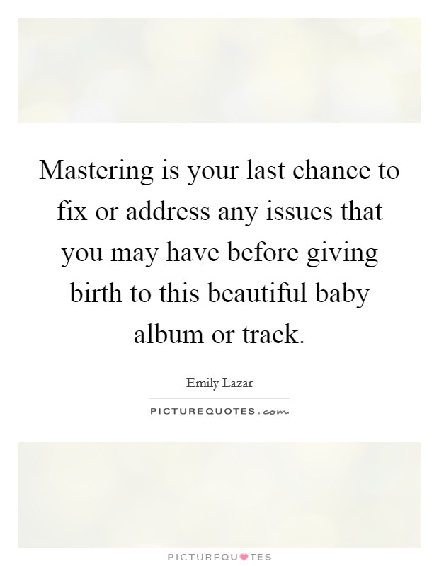 Mastering is your last chance to fix or address any issues that you may have before giving birth to this beautiful baby album or track. Picture Quote #1