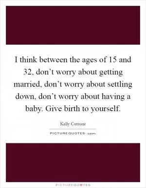 I think between the ages of 15 and 32, don’t worry about getting married, don’t worry about settling down, don’t worry about having a baby. Give birth to yourself Picture Quote #1