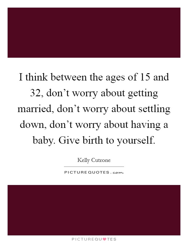 I think between the ages of 15 and 32, don't worry about getting married, don't worry about settling down, don't worry about having a baby. Give birth to yourself. Picture Quote #1
