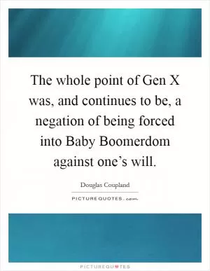 The whole point of Gen X was, and continues to be, a negation of being forced into Baby Boomerdom against one’s will Picture Quote #1