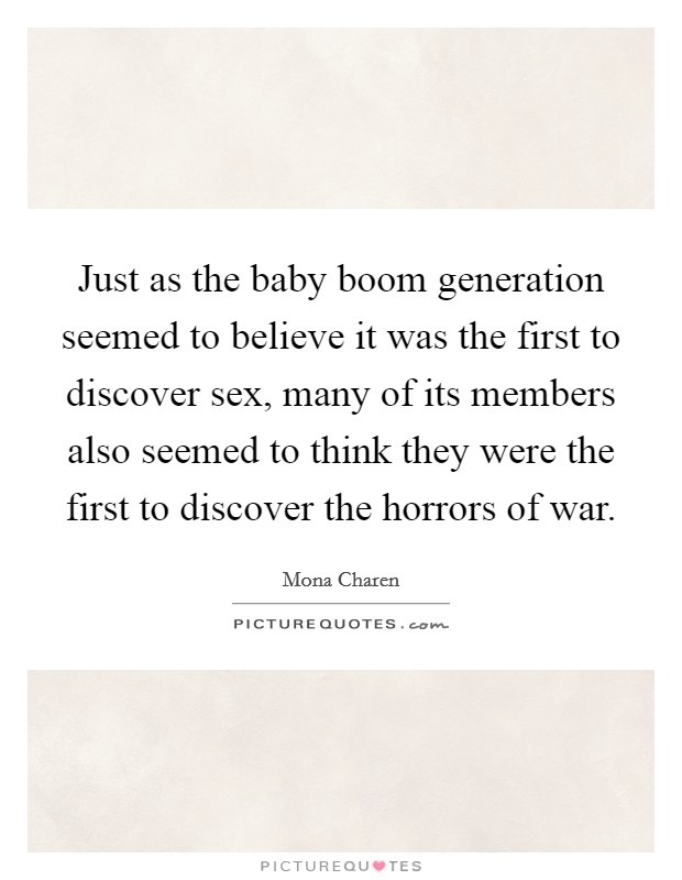 Just as the baby boom generation seemed to believe it was the first to discover sex, many of its members also seemed to think they were the first to discover the horrors of war. Picture Quote #1