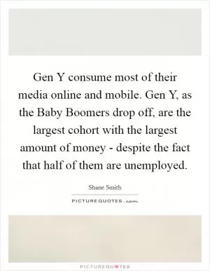 Gen Y consume most of their media online and mobile. Gen Y, as the Baby Boomers drop off, are the largest cohort with the largest amount of money - despite the fact that half of them are unemployed Picture Quote #1