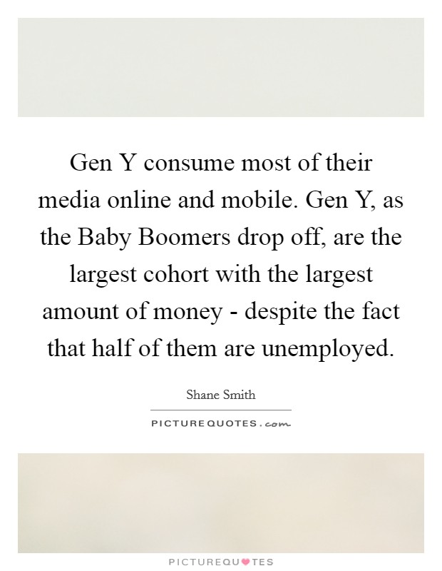 Gen Y consume most of their media online and mobile. Gen Y, as the Baby Boomers drop off, are the largest cohort with the largest amount of money - despite the fact that half of them are unemployed. Picture Quote #1