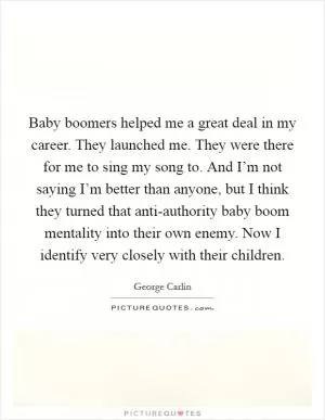 Baby boomers helped me a great deal in my career. They launched me. They were there for me to sing my song to. And I’m not saying I’m better than anyone, but I think they turned that anti-authority baby boom mentality into their own enemy. Now I identify very closely with their children Picture Quote #1