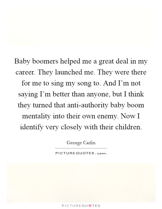 Baby boomers helped me a great deal in my career. They launched me. They were there for me to sing my song to. And I'm not saying I'm better than anyone, but I think they turned that anti-authority baby boom mentality into their own enemy. Now I identify very closely with their children. Picture Quote #1