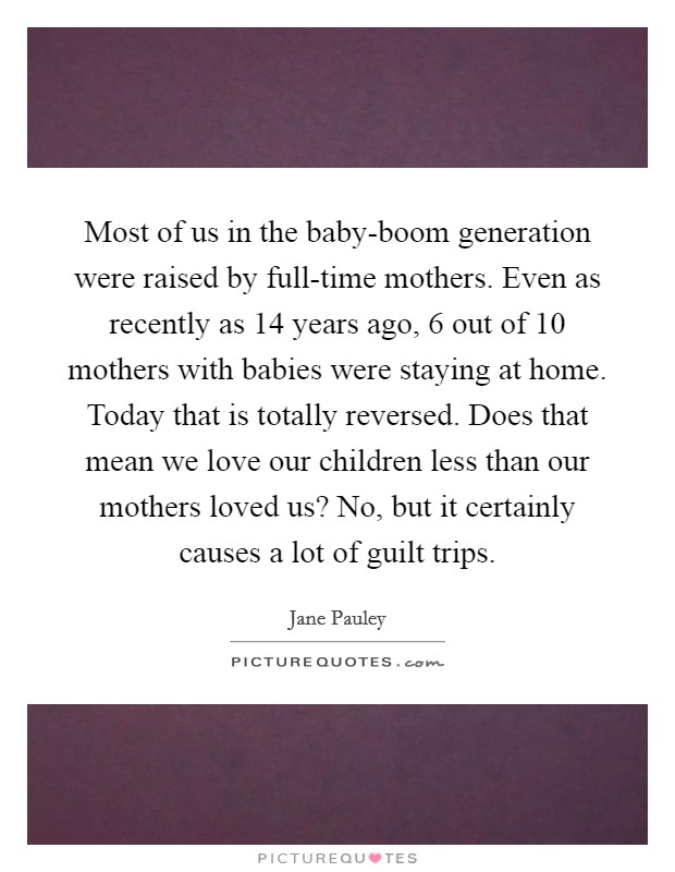 Most of us in the baby-boom generation were raised by full-time mothers. Even as recently as 14 years ago, 6 out of 10 mothers with babies were staying at home. Today that is totally reversed. Does that mean we love our children less than our mothers loved us? No, but it certainly causes a lot of guilt trips. Picture Quote #1