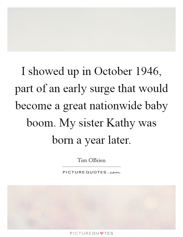 I showed up in October 1946, part of an early surge that would become a great nationwide baby boom. My sister Kathy was born a year later. Picture Quote #1