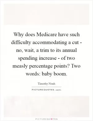 Why does Medicare have such difficulty accommodating a cut - no, wait, a trim to its annual spending increase - of two measly percentage points? Two words: baby boom Picture Quote #1