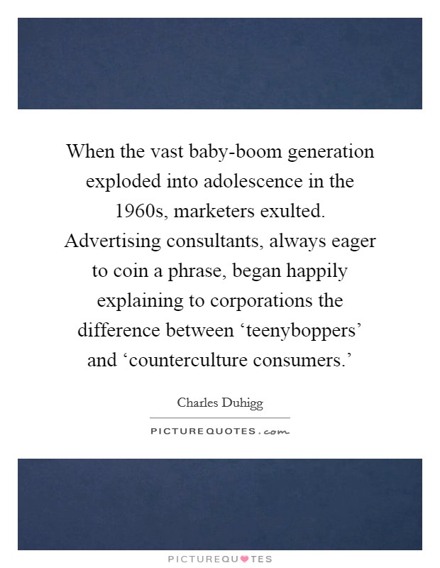 When the vast baby-boom generation exploded into adolescence in the 1960s, marketers exulted. Advertising consultants, always eager to coin a phrase, began happily explaining to corporations the difference between ‘teenyboppers' and ‘counterculture consumers.' Picture Quote #1