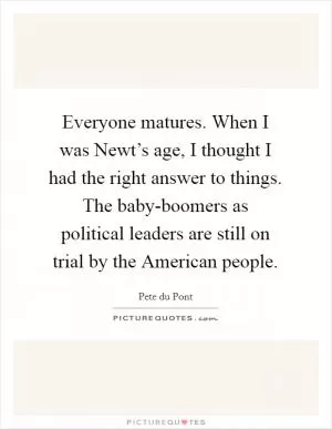 Everyone matures. When I was Newt’s age, I thought I had the right answer to things. The baby-boomers as political leaders are still on trial by the American people Picture Quote #1