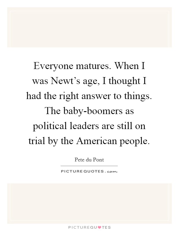 Everyone matures. When I was Newt's age, I thought I had the right answer to things. The baby-boomers as political leaders are still on trial by the American people. Picture Quote #1
