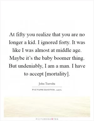 At fifty you realize that you are no longer a kid. I ignored forty. It was like I was almost at middle age. Maybe it’s the baby boomer thing. But undeniably, I am a man. I have to accept [mortality] Picture Quote #1