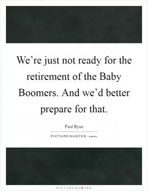We’re just not ready for the retirement of the Baby Boomers. And we’d better prepare for that Picture Quote #1