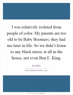 I was relatively isolated from people of color. My parents are too old to be Baby Boomers; they had me later in life. So we didn’t listen to any black music at all in the house, not even Ben E. King Picture Quote #1