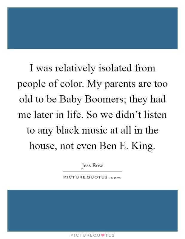 I was relatively isolated from people of color. My parents are too old to be Baby Boomers; they had me later in life. So we didn't listen to any black music at all in the house, not even Ben E. King. Picture Quote #1