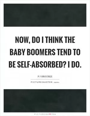 Now, do I think the baby boomers tend to be self-absorbed? I do Picture Quote #1