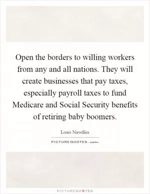 Open the borders to willing workers from any and all nations. They will create businesses that pay taxes, especially payroll taxes to fund Medicare and Social Security benefits of retiring baby boomers Picture Quote #1
