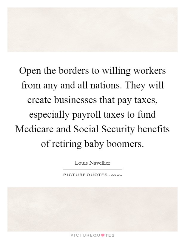 Open the borders to willing workers from any and all nations. They will create businesses that pay taxes, especially payroll taxes to fund Medicare and Social Security benefits of retiring baby boomers. Picture Quote #1