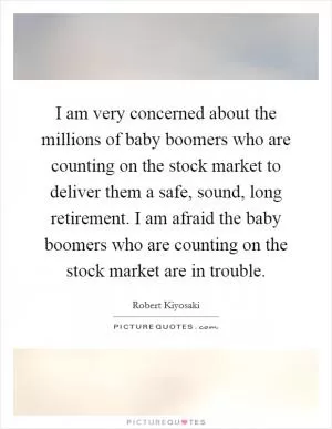 I am very concerned about the millions of baby boomers who are counting on the stock market to deliver them a safe, sound, long retirement. I am afraid the baby boomers who are counting on the stock market are in trouble Picture Quote #1