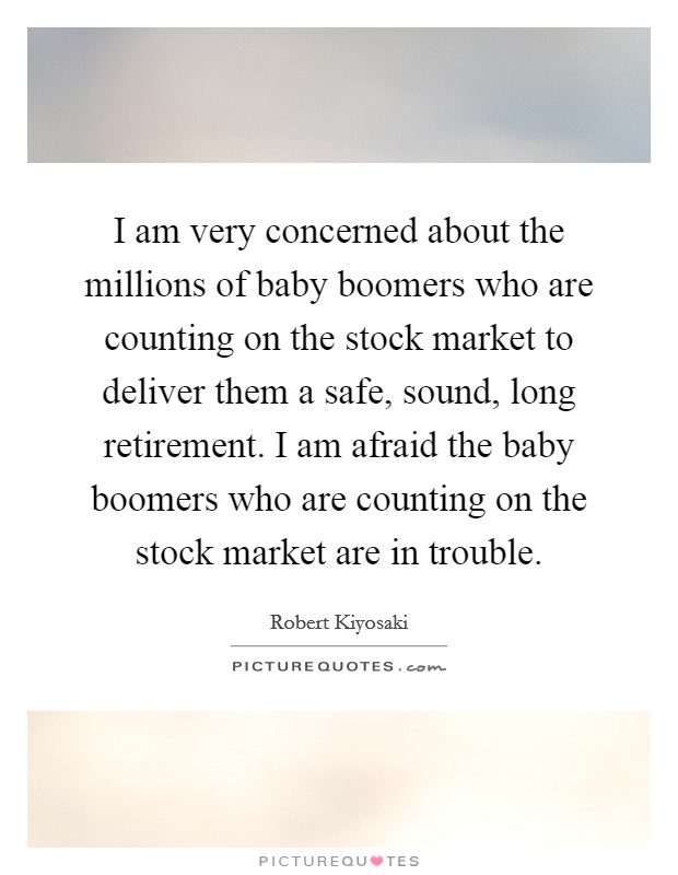 I am very concerned about the millions of baby boomers who are counting on the stock market to deliver them a safe, sound, long retirement. I am afraid the baby boomers who are counting on the stock market are in trouble. Picture Quote #1