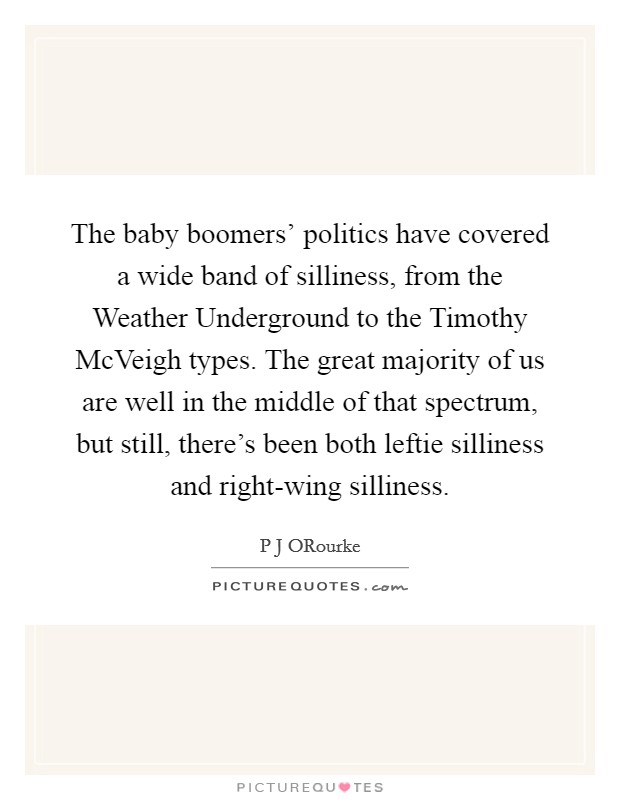 The baby boomers' politics have covered a wide band of silliness, from the Weather Underground to the Timothy McVeigh types. The great majority of us are well in the middle of that spectrum, but still, there's been both leftie silliness and right-wing silliness. Picture Quote #1