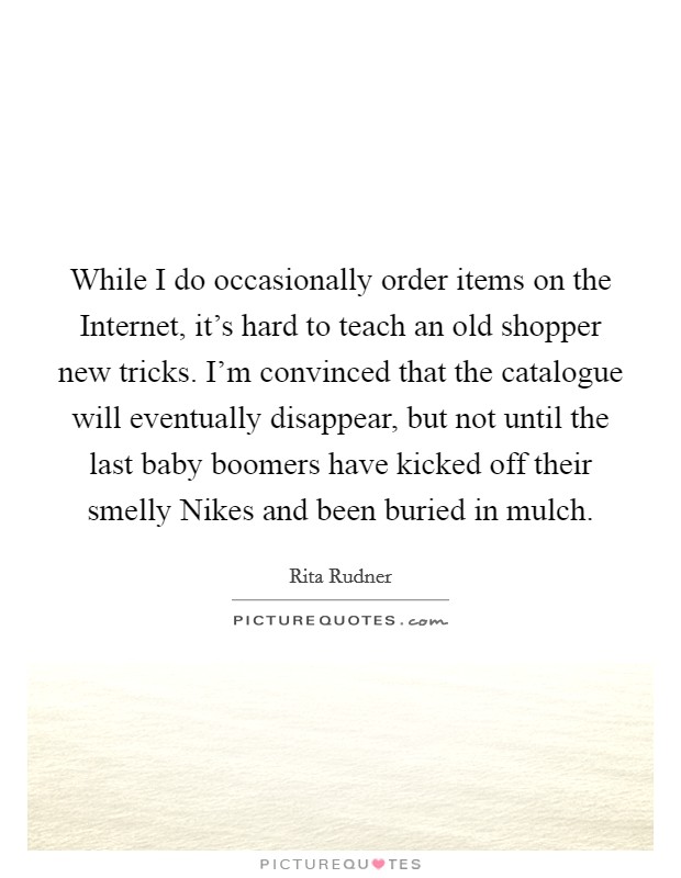 While I do occasionally order items on the Internet, it's hard to teach an old shopper new tricks. I'm convinced that the catalogue will eventually disappear, but not until the last baby boomers have kicked off their smelly Nikes and been buried in mulch. Picture Quote #1