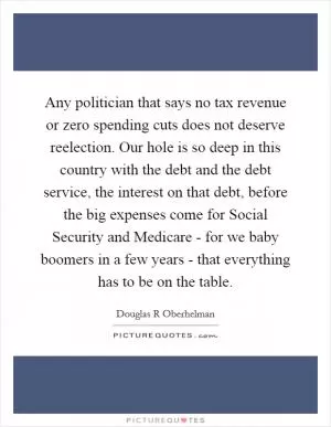 Any politician that says no tax revenue or zero spending cuts does not deserve reelection. Our hole is so deep in this country with the debt and the debt service, the interest on that debt, before the big expenses come for Social Security and Medicare - for we baby boomers in a few years - that everything has to be on the table Picture Quote #1