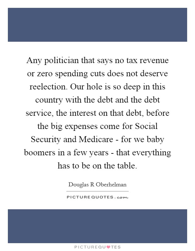 Any politician that says no tax revenue or zero spending cuts does not deserve reelection. Our hole is so deep in this country with the debt and the debt service, the interest on that debt, before the big expenses come for Social Security and Medicare - for we baby boomers in a few years - that everything has to be on the table. Picture Quote #1