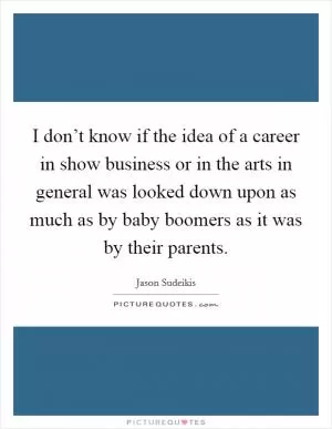 I don’t know if the idea of a career in show business or in the arts in general was looked down upon as much as by baby boomers as it was by their parents Picture Quote #1
