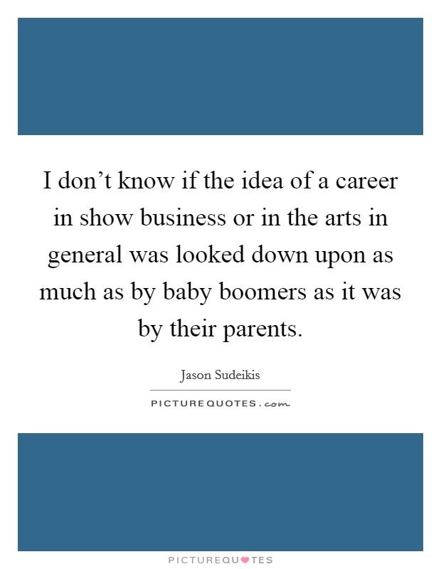 I don't know if the idea of a career in show business or in the arts in general was looked down upon as much as by baby boomers as it was by their parents. Picture Quote #1