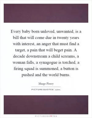 Every baby born unloved, unwanted, is a bill that will come due in twenty years with interest, an anger that must find a target, a pain that will beget pain. A decade downstream a child screams, a woman falls, a synagogue is torched, a firing squad is summoned, a button is pushed and the world burns Picture Quote #1