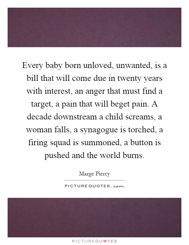 Every baby born unloved, unwanted, is a bill that will come due in twenty years with interest, an anger that must find a target, a pain that will beget pain. A decade downstream a child screams, a woman falls, a synagogue is torched, a firing squad is summoned, a button is pushed and the world burns. Picture Quote #1