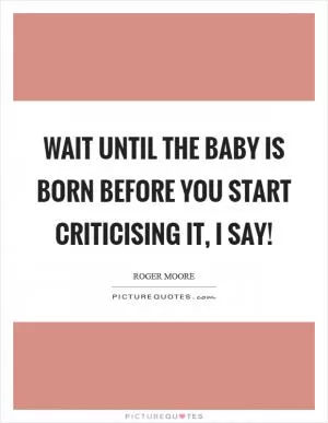 Wait until the baby is born before you start criticising it, I say! Picture Quote #1