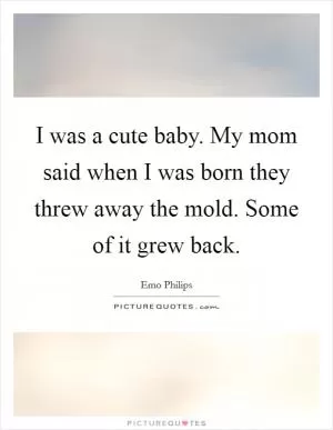 I was a cute baby. My mom said when I was born they threw away the mold. Some of it grew back Picture Quote #1